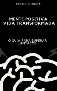 Mente Positiva, Vida Transformada: O Guia para Superar Limitações