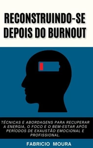 Reconstruindo-se Depois do Burnout : Técnicas e Abordagens para Recuperar a Energia, o Foco e o Bem-Estar após Períodos de Exaustão Emocional e Profissional