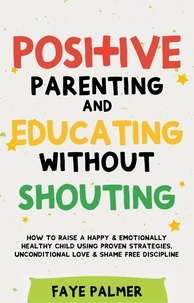  FAYE PALMER - Positive Parenting &amp; Educating Without Shouting: How To Raise A Happy &amp; Emotionally Healthy Child Using Proven Strategies, Unconditional Love &amp; Shame Free Discipline.