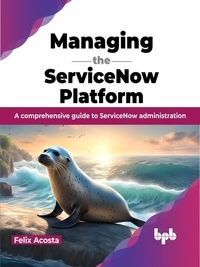  Felix Acosta - Managing the ServiceNow Platform: A comprehensive guide to ServiceNow administration.