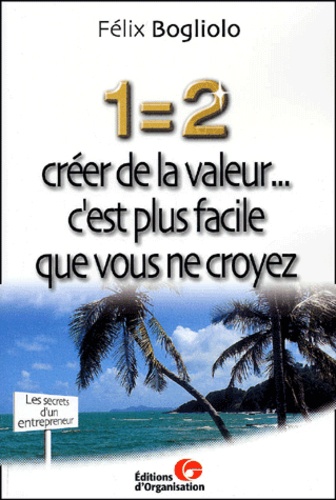 Félix Bogliolo - 1=2 Creer De La Valeur... C'Est Plus Facile Que Vous Ne Croyez. Les Secrets D'Un Entrepreneur.