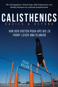 Calisthenics Basics &amp; Beyond – Von den ersten Push-ups bis zu Front Lever und Planche. Mit Trainingsplänen, Technik-Tipps, Skill-Progressionen und Mobility-Workouts für maximale Körperkontrolle