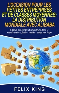 Félix King - L'occasion pour les petites entreprises et de classes moyennes :  la distribution mondiale avec Alibaba - Gagner des clients et revendeurs dans le monde entier : facile - rapide - étape par étape.