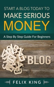 Félix King - Start a Blog Today to Make Serious Money - A Step by Step Guide for Beginners.