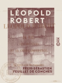 Félix-Sébastien Feuillet de Conches - Léopold Robert - Sa vie, ses œuvres et sa correspondance.