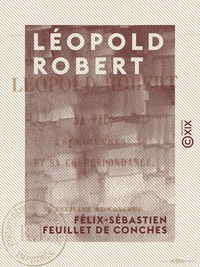 Léopold Robert - Sa vie, ses œuvres et sa correspondance