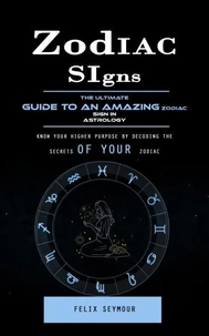 Zodiac Signs: The Ultimate Guide to an Amazing Zodiac Sign in Astrology (Know Your Higher Purpose by Decoding the Secrets of Your Zodiac)