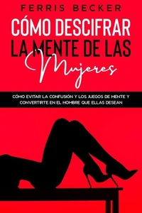 Cómo Descifrar la Mente de las Mujeres: Cómo evitar la confusión y los juegos de mente y convertirte en el hombre que ellas desean