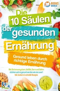 Die 10 Säulen der gesunden Ernährung - Gesund leben durch richtige Ernährung: Wie Sie Immunsystem, Gefäße, Darm und Gehirn stärken und so gesund werden wie nie zuvor! Inkl. leckere &amp; schnelle Rezepte