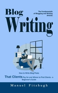 Blog Writing: The Fundamentals of Blogging and Writing Articles (How to Write Blog Posts That Clients Pay for and Where to Find Clients - a Beginner's Guide)