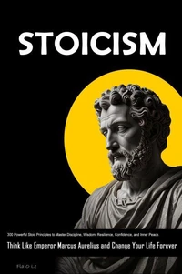 STOICISM: 300 Powerful Stoic Principles to Master Discipline, Wisdom, Resilience, Confidence, and Inner Peace. Think Like Emperor Marcus Aurelius and Change Your Life Forever