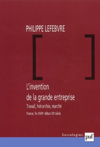 Philippe Lefebvre - L'invention de la grande entreprise. - Travail, hiérarchie, marché (France, fin XVIIIème - début XXème siècle).