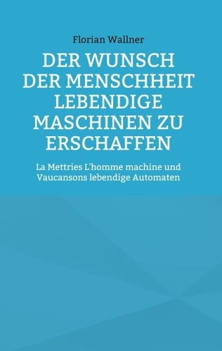 Florian Wallner - Der Wunsch der Menschheit lebendige Maschinen zu erschaffen - La Mettries L'homme machine und Vaucansons lebendige Automaten.