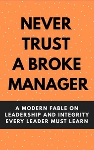 Never Trust A Broke Manager: A Modern Fable On Leadership And Integrity Every Leader Must Learn