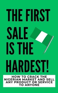 The Firs Sale Is The Hardest!: How To Crack The Nigerian Market And Sell Any Product Or Service To Anyone