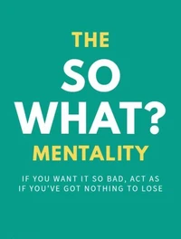 The So What? Mentality: If You Want It So Bad, Act As If You’ve Got Nothing To Lose