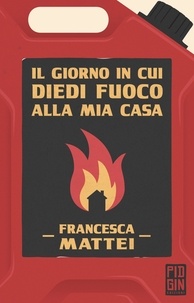 Francesca Mattei - Il giorno in cui diedi fuoco alla mia casa.