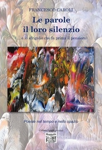 Francesco Caroli - Le parole il loro silenzio  (… e lo sfrigolio che fa prima il pensiero) - Poesie nel tempo e nello spazio.