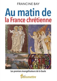 Francine Bay - Au matin de la France chrétienne - Les premiers évangélisateurs de la Gaule.