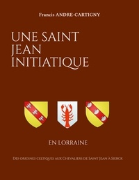 Francis André-Cartigny - Une Saint Jean Initiatique en Lorraine - Des origines celtiques aux Chevaliers de Saint Jean à Sierck.