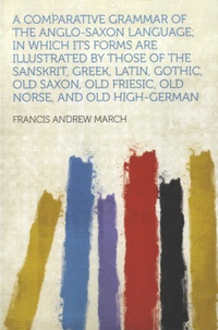 Francis Andrew March - A Comparative Grammar of the Anglo-Saxon Language; In Which Its Forms Are Illustrated by Those of the Sanskrit, Greek, Latin, Gothic, Old Saxon, Old Friesic, Old Norse, and Old High-German.