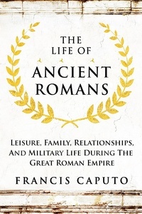  Francis Caputo - The Life of Ancient Romans Leisure, Family, Relationships, And Military Life During The Great Roman Empire.