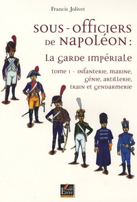 Francis Jolivet - Sous-officiers de Napoléon : la garde impériale - Tome 1, Infanterie, marine, génie, artillerie, train et gendarmerie.