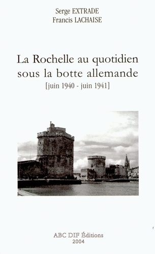 Francis Lachaise et Serge Extrade - La Rochelle au quotidien sous la botte allemande - Juin 1940-juin 1941.