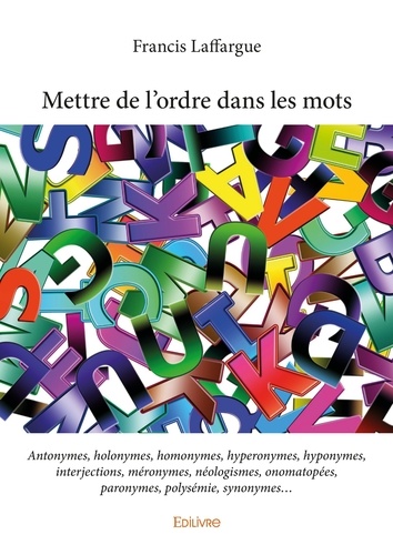 Mettre de l'ordre dans les mots. Antonymes, holonymes, homonymes, hyperonymes, hyponymes, interjections, méronymes, néologismes, onomatopées, paronymes, polysémie, synonymes...