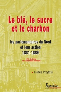 Francis Przybyla - Le blé, le sucre et le charbon - Les parlementaires du nord et leur action 1881-1889.