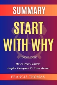  FRANCIS THOMAS - Summary Of Start With Why By Simon Sinek-How Great Leaders Inspire Everyone to Take Action - FRANCIS Books, #1.