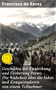 Geschichte der Entdeckung und Eroberung Perus: Die Wahrheit über die Inkas und Konquistadoren von einem Teilnehmer