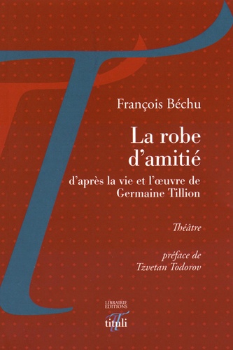 François Béchu - La robe d'amitié - D'après la vie et l'oeuvre de Germaine Tillion suivi d'une Lettre à Germaine Tillion.