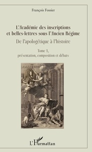 François Fossier - L'Académie des inscriptions et belles-lettres sous l'Ancien Régime : De l'apologétique à l'histoire - Tome 1, Présentation, composition et débats.