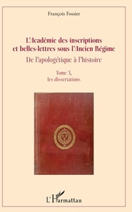 François Fossier - L'Académie des inscriptions et belles-lettres sous l'Ancien Régime - De l'apologétique à l'histoire Tome 3, Les dissertations.