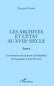 François Fossier - Les archives et l'Etat au XVIIIe siècle - Tome 6, Les archivistes du Lyonnais, du Dauphiné, du Languedoc et de la Provence.