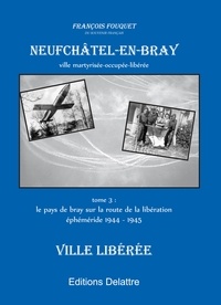 François Fouquet - Neufchâtel-en-Bray 3 : Neufchâtel en Bray, tome 3, ville libérée 1944 1945 - Tome III Le pays de Bray sur la route de la libération, éphéméride 1944-1945.