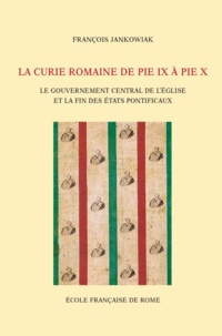 François Jankowiak - La Curie romaine de Pie IX à Pie X - Le gouvernement central de l'Eglise et la fin des Etats pontificaux (1846-1914).