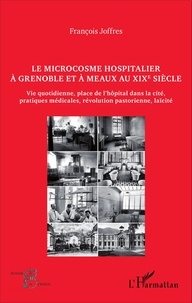 François Joffres - Le microcosme hospitalier à Grenoble et à Meaux au XIXe siècle - Vie quotidienne, place de l'hôpital dans la cité, pratiques médicales, révolution pastorienne, laïcité.