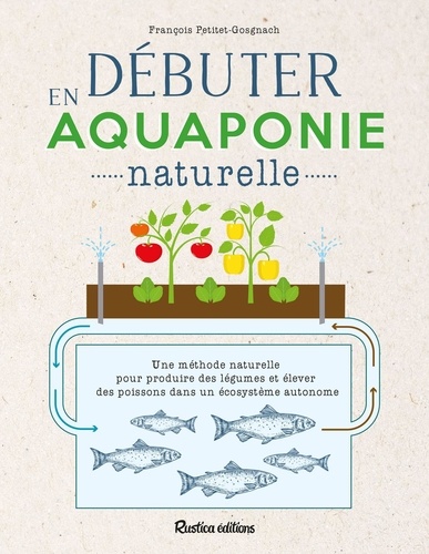 Débuter en aquaponie naturelle. Une méthode naturelle pour produire des légumes et élever des poissons dans un écosystème autonome