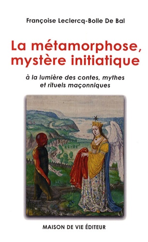 Françoise Leclercq-Bolle de Bal - La métamorphose, mystère initiatique - A la lumière des contes, mythes et rituels maçonniques.