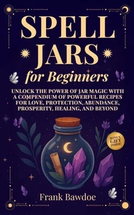 Spell Jars for Beginners Unlock the Power of Jar Magic with a Compendium of Powerful Recipes for Love, Protection, Abundance, Prosperity, Healing, and Beyond