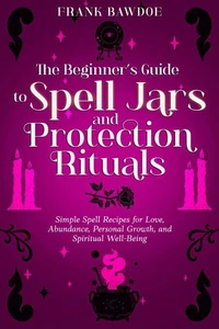 The Beginner’s Guide to Spell Jars and Protection Rituals: Simple Spell Recipes for Love, Abundance, Personal Growth, and Spiritual Well-Being