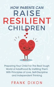 How Parents Can Raise Resilient Children: Preparing Your Child for the Real Tough World of Adulthood by Instilling Them With Principles of Love, Self-Discipline, and Independent Thinking