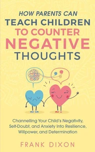 How Parents Can Teach Children To Counter Negative Thoughts: Channelling Your Child's Negativity, Self-Doubt and Anxiety Into Resilience, Willpower and Determination