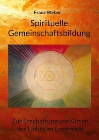 Franz Weber - Spirituelle Gemeinschaftsbildung - Zur Erschaffung von Orten des Lichtes im Erdensein.