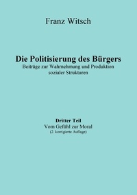 Franz Witsch - Die Politisierung des Bürgers, 3.Teil: Vom Gefühl zur Moral - Beiträge zur Wahrnehmung und Produktion sozialer Strukturen.