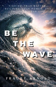 Be The Wave — Finding Your Rhythm, Building Your Power, And Creating Your Life