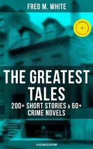 The Greatest Tales of Fred M. White: 200+ Short Stories & 60+ Crime Novels (Illustrated Edition)