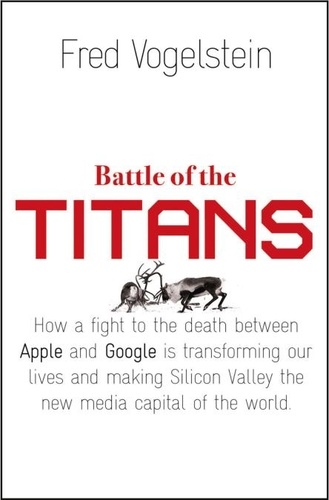 Fred Vogelstein - Battle of the Titans - How the Fight to the Death Between Apple and Google is Transforming our Lives (Previously Published as ‘Dogfight’).